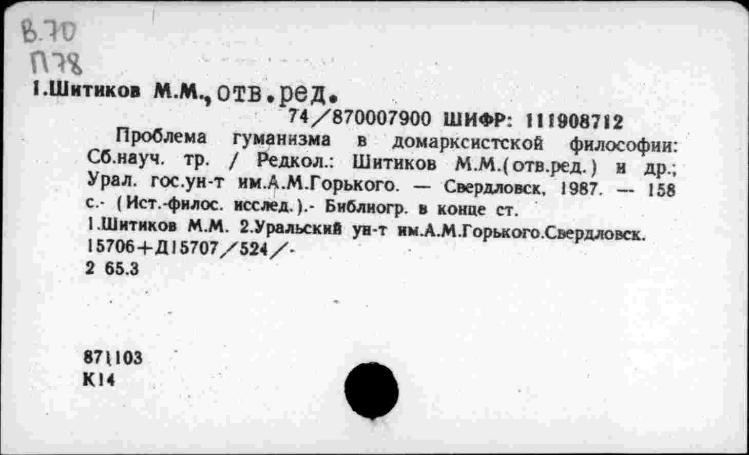 ﻿fe.1V
П1%	■'
1.Шитиков м.лцотв.ред.
74/870007900 ШИФР: 111»08712
Проблема гуманизма в домарксистской философии: Сб.науч. тр. / Редкол.: Шитиков М.М.( отв.ред.) и др.; Урал. гос.ун-т им.А.М.Горького. — Свердловск. 1987. — 158 с.- (Ист.-филос. исслед.Библиогр. в конце ст.
1	.Шитиков М.М. 2.Уральский ун-т им.А.М.Горького.Свердловск.
15706+Д15707/524/-
2	65.3
87Ц03 К14